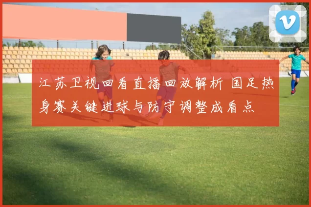 江苏卫视回看直播回放解析 国足热身赛关键进球与防守调整成看点