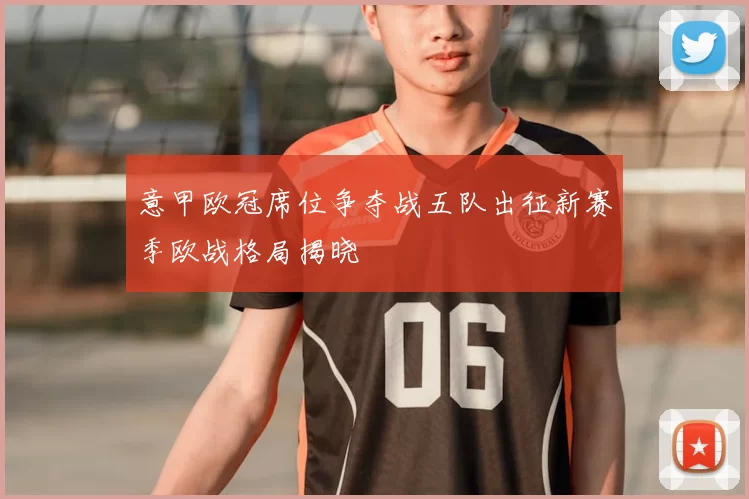 意甲欧冠席位争夺战五队出征新赛季欧战格局揭晓