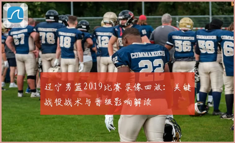 辽宁男篮2019比赛录像回放:关键战役战术与晋级影响解读