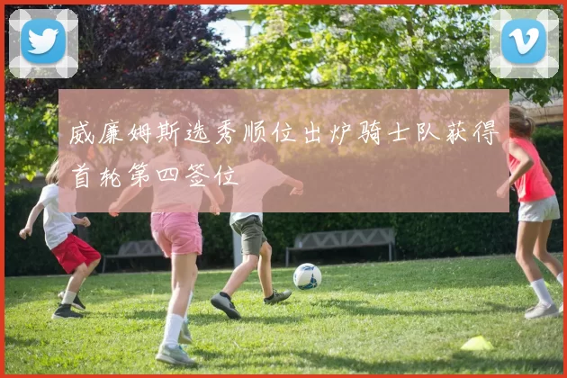 威廉姆斯选秀顺位出炉骑士队获得首轮第四签位