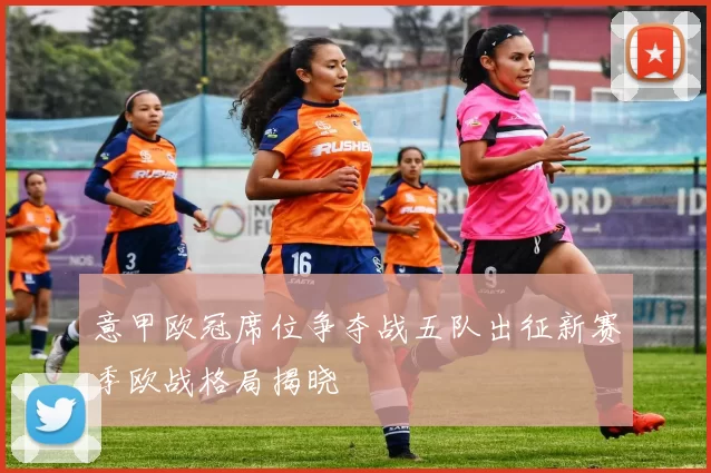 意甲欧冠席位争夺战五队出征新赛季欧战格局揭晓