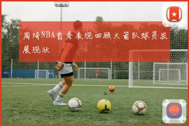 周琦NBA首秀表现回顾火箭队球员发展现状
