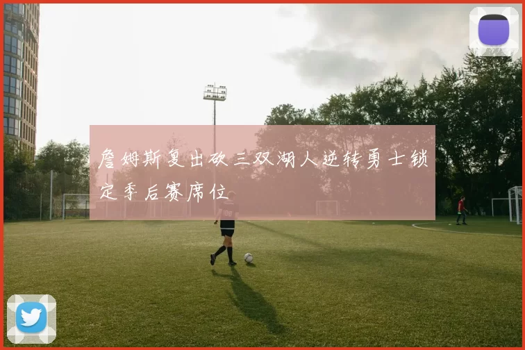 詹姆斯复出砍三双湖人逆转勇士锁定季后赛席位