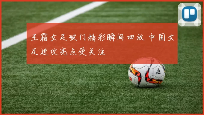 王霜女足破门精彩瞬间回放 中国女足进攻亮点受关注