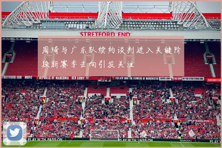 周琦与广东队续约谈判进入关键阶段新赛季去向引发关注