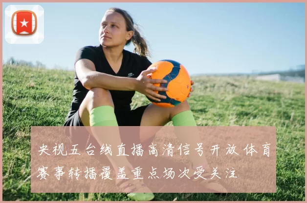 央视五台线直播高清信号开放 体育赛事转播覆盖重点场次受关注