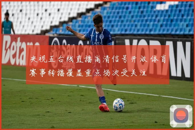 央视五台线直播高清信号开放 体育赛事转播覆盖重点场次受关注