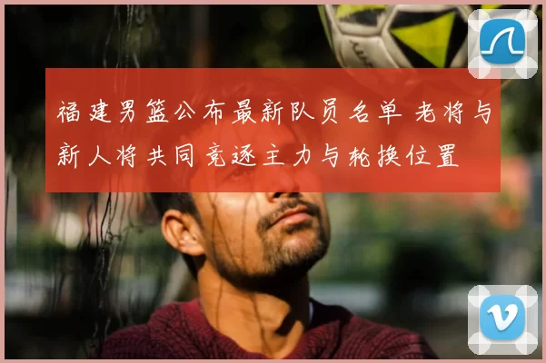 福建男篮公布最新队员名单 老将与新人将共同竞逐主力与轮换位置