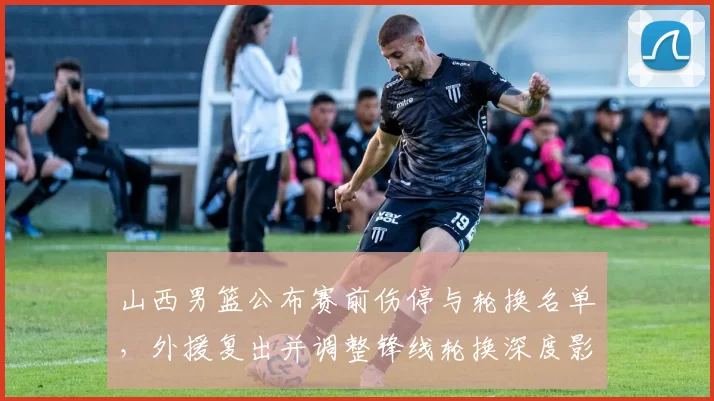 山西男篮公布赛前伤停与轮换名单，外援复出并调整锋线轮换深度影响防守