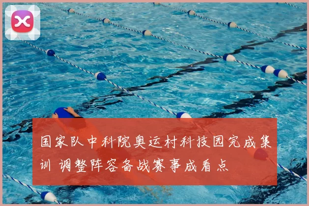 国家队中科院奥运村科技园完成集训 调整阵容备战赛事成看点
