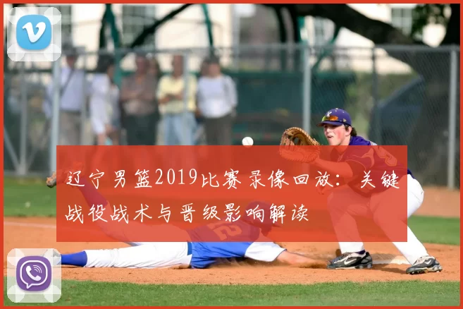 辽宁男篮2019比赛录像回放:关键战役战术与晋级影响解读