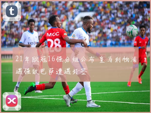 21年欧冠16强分组公布 皇马利物浦遇强敌巴萨遭遇好签