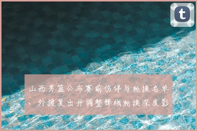 山西男篮公布赛前伤停与轮换名单，外援复出并调整锋线轮换深度影响防守