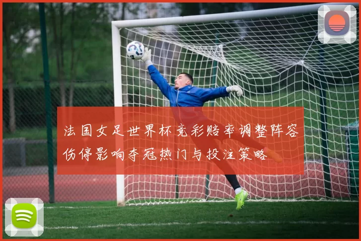 法国女足世界杯竞彩赔率调整阵容伤停影响夺冠热门与投注策略