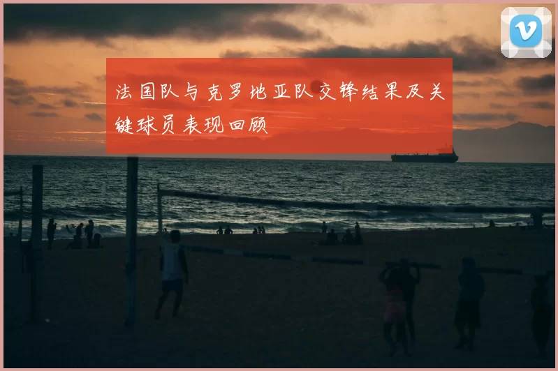 法国队与克罗地亚队交锋结果及关键球员表现回顾