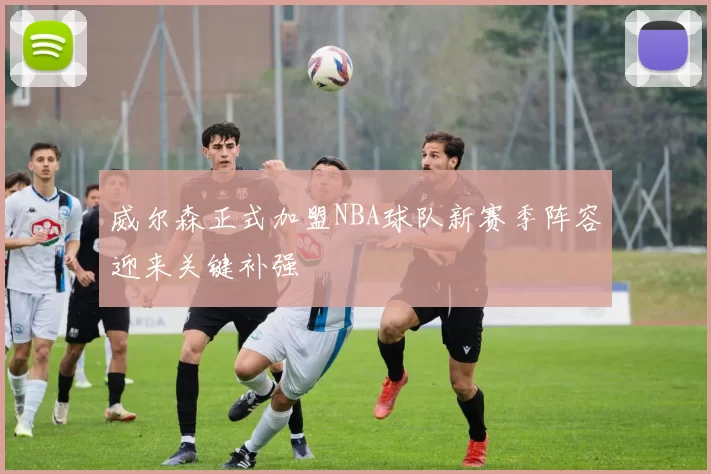 威尔森正式加盟NBA球队新赛季阵容迎来关键补强