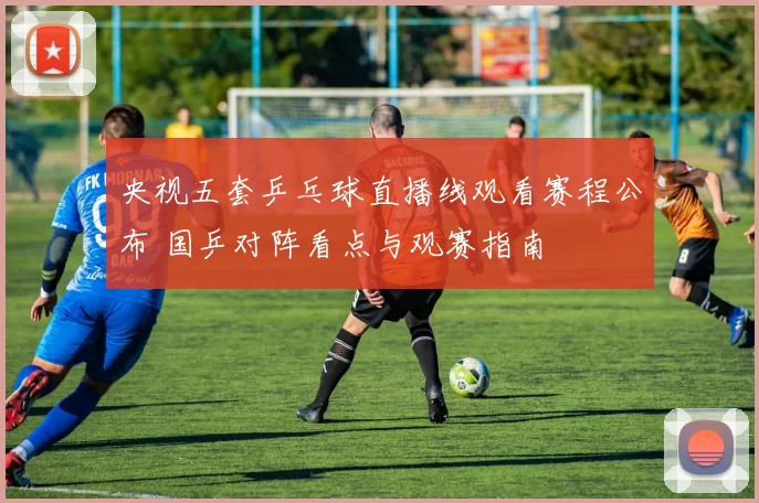 央视五套乒乓球直播线观看赛程公布 国乒对阵看点与观赛指南