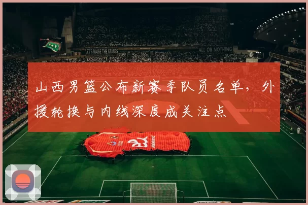 山西男篮公布新赛季队员名单，外援轮换与内线深度成关注点
