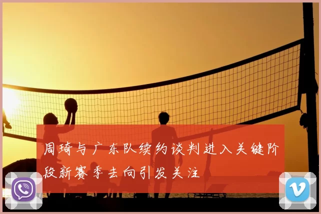 周琦与广东队续约谈判进入关键阶段新赛季去向引发关注