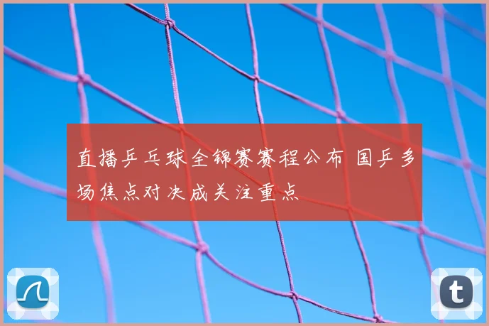 直播乒乓球全锦赛赛程公布 国乒多场焦点对决成关注重点
