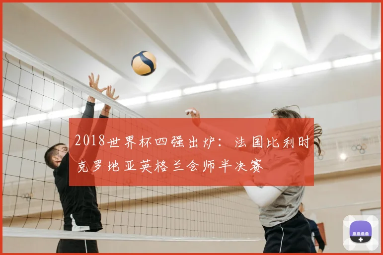 2018世界杯四强出炉:法国比利时克罗地亚英格兰会师半决赛