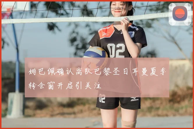 姆巴佩确认离队巴黎圣日耳曼夏季转会窗开启引关注